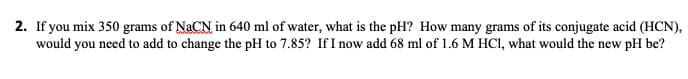 2. If you mix 350 grams of NACN in 640 ml of water, what is the pH? How many grams of its conjugate acid (HCN),
would you need to add to change the pH to 7.85? If I now add 68 ml of 1.6 M HCI, what would the new pH be?
