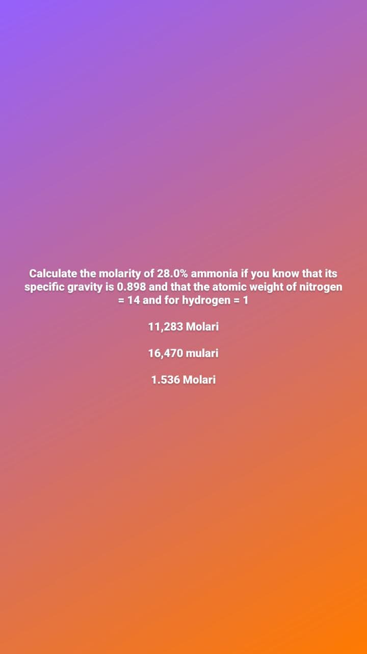 Calculate the molarity of 28.0% ammonia if you know that its
specific gravity is 0.898 and that the atomic weight of nitrogen
= 14 and for hydrogen = 1
11,283 Molari
16,470 mulari
1.536 Molari