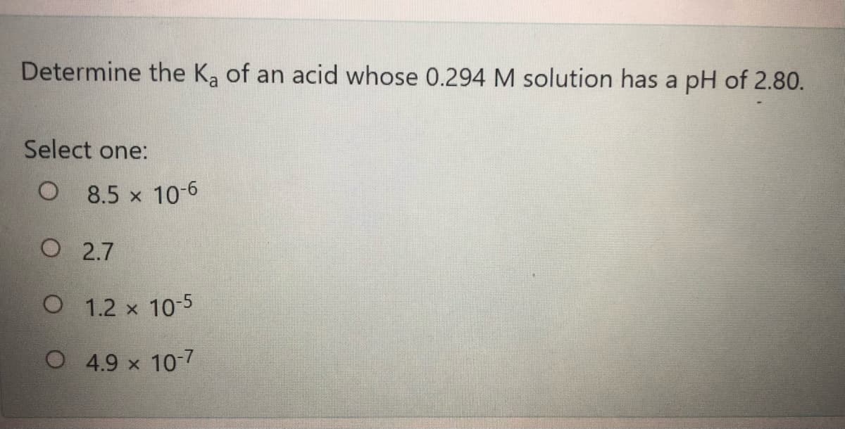 Determine the Ka of an acid whose 0.294 M solution has a pH of 2.80.
Select one:
O 8.5 x 10-6
O 2.7
O 1.2 x 10-5
O 4.9 x 10-7
