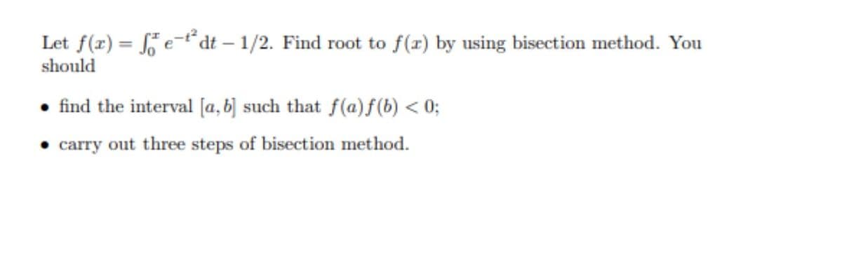 Let f(r) = e-t dt – 1/2. Find root to f(r) by using bisection method. You
should
• find the interval [a, b] such that f(a)f(b) < 0;
• carry out three steps of bisection method.
