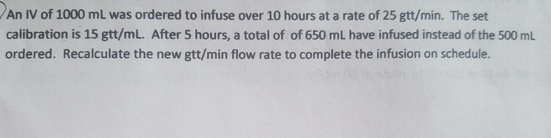 An IV of 1000 mL was ordered to infuse over 10 hours at a rate of 25 gtt/min. The set
calibration is 15 gtt/mL. After 5 hours, a total of of 650 mL have infused instead of the 500 mL
ordered. Recalculate the new gtt/min flow rate to complete the infusion on schedule.
