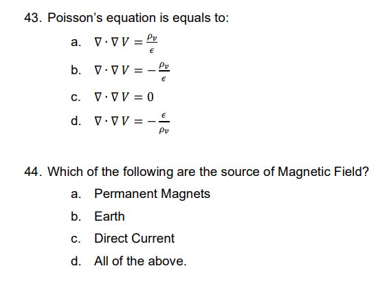 43. Poisson's equation is equals to:
a. V.VV = Pv
€
b.
V.VV = —
C. V.VV = 0
d. V.VVE
Pv
44. Which of the following are the source of Magnetic Field?
a. Permanent Magnets
b. Earth
c. Direct Current
d. All of the above.
Pv
€