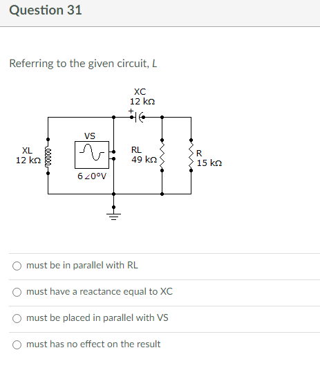 Question 31
Referring to the given circuit, L
XC
12 ΚΩ
VS
XL
RL
12 ΚΩ
49 ΚΩ
620°V
must be in parallel with RL
must have a reactance equal to XC
must be placed in parallel with VS
must has no effect on the result
R
15 ΚΩ