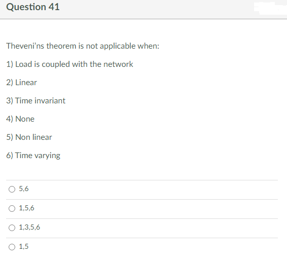 Question 41
Theveni'ns theorem is not applicable when:
1) Load is coupled with the network
2) Linear
3) Time invariant
4) None
5) Non linear
6) Time varying
5,6
1,5,6
1,3,5,6
O 1,5