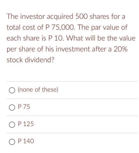 The investor acquired 500 shares for a
total cost of P 75,000. The par value of
each share is P 10. What will be the value
per share of his investment after a 20%
stock dividend?
O (none of these)
OP 75
OP 125
OP 140