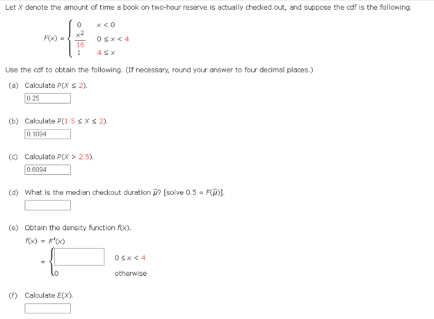 Let X denote the amount of time a book on two-hour reserve is actually checked out, and suppose the cdf is the following.
+
16
1
F(x) =
0 x < 0
Use the odf to obtain the following. (If necessary, round your answer to four decimal places.)
(a) Calculate P(X ≤ 2).
0.25
0<x< 4
4 SX
(b) Calculate P(1.5 ≤ x ≤ 2).
0.1094
(c) Calculate P(X > 2.5).
0.6094
(d) What is the median checkout duration ? [solve 0.5 = F)].
(f) Calculate E(X).
(e) Obtain the density function f(x).
f(x) = f'(x)
0<x< 4
otherwise