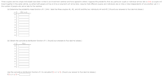 Three couples and two single individuals have been invited to an investment seminar and have agreed to attend. Suppose the probability that any particular couple or individual amives late is 0.41 (a couple wi
travel together in the same vehicle, so either both people will be on time or else both will arrive late). Assume that different couples and individuals are on time or late independently of one another. Let X-
the number of people who anive late for the seminar
(a)Determine the probability mass function of X (Hint: label the three couples #1, #2, and #3 and the be individuals and #5] (Round your answers to four decimal ploops.).
1
2
3
4
6
(b) Obtain the cumulative distribution function of x. (Round your answers to four decimal places)
0
1
2
3
4
5
7
Use the cumulative distribution function of X to calculate P(3X5) (Round your answer to four decimal places)
PO≤x≤5)-[