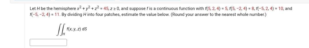 Let H be the hemisphere x² + y² + z² = 45, z ≥ 0, and suppose f is a continuous function with f(5, 2, 4) = 5, f(5, -2, 4) = 8, f(-5, 2, 4) = 10, and
f(-5, -2,4)= 11. By dividing H into four patches, estimate the value below. (Round your answer to the nearest whole number.)
IL MX.X.
f(x, y, z) ds