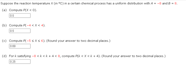 Suppose the reaction temperature X (in °C) in a certain chemical process has a uniform distribution with A = -8 and 8 = 8.
(a) Compute P(X < 0).
0.5
(b) Compute P(-4 < X < 4).
0.5
(c) Compute P(-5 ≤ x ≤ 6). (Round your answer to two decimal places.)
0.69
(d) For k satisfying -8 <k <k + 4 < 8, compute P(k < X <k + 4). (Round your answer to two decimal places.)
0.25