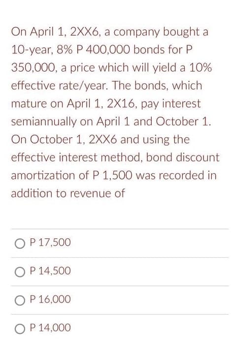 On April 1, 2XX6, a company bought a
10-year, 8% P 400,000 bonds for P
350,000, a price which will yield a 10%
effective rate/year. The bonds, which
mature on April 1, 2X16, pay interest
semiannually on April 1 and October 1.
On October 1, 2XX6 and using the
effective interest method, bond discount
amortization of P 1,500 was recorded in
addition to revenue of
O P 17,500
OP 14,500
OP 16,000
O P 14,000