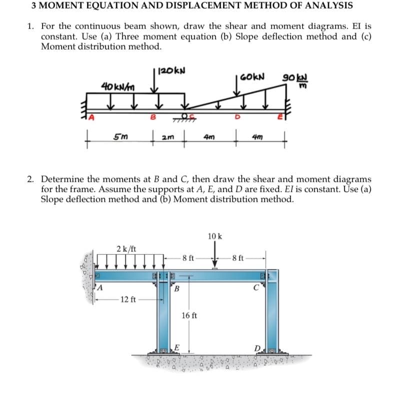 3 MOMENT EQUATION AND DISPLACEMENT METHOD OF ANALYSIS
1. For the continuous beam shown, draw the shear and moment diagrams. El is
constant. Use (a) Three moment equation (b) Slope deflection method and (c)
Moment distribution method.
+
40 kN/m
A
5m | 2m |
+
120kN
2 k/ft
12 ft
-8 ft-
2. Determine the moments at B and C, then draw the shear and moment diagrams
for the frame. Assume the supports at A, E, and D are fixed. El is constant. Use (a)
Slope deflection method and (b) Moment distribution method.
B
4m
16 ft
GOKN
10 k
+
4m
-8 ft
C
90 kN
D