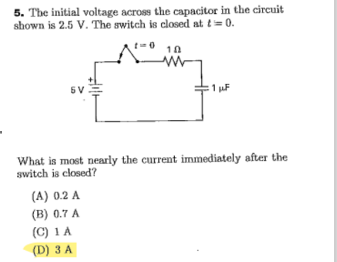 5. The initial voltage across the capacitor in the circuit
shown is 2.5 V. The switch is closed at t = 0.
5V
10
(A) 0.2 A
(B) 0.7 A
(C) 1 A
(D) 3 A
1 μF
What is most nearly the current immediately after the
switch is closed?