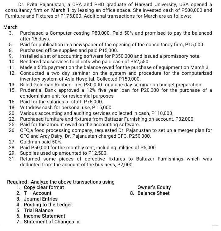 Dr. Evita Pajanustan, a CPA and PHD graduate of Harvard University, USA opened a
consultancy firm on March 1 by leasing an office space. She invested cash of P500,000 and
Furniture and Fixtures of P175,000. Additional transactions for March are as follows:
March
3.
Purchased a Computer costing P80,000. Paid 50% and promised to pay the balanced
after 15 days.
Paid for publication in a newspaper of the opening of the consultancy firm, P15,000.
Purchased office supplies and paid P15,000.
5.
8.
9.
Installed a set of accounting software for P350,000 and issued a promissory note.
Rendered tax services to clients who paid cash of P52,550.
10.
11.
Made a 50% payment on the balance owed for the purchase of equipment on March 3.
12. Conducted a two day seminar on the system and procedure for the computerized
inventory system of Asia Hospital. Collected P150,000.
13. Billed Goldman Rubber Tires P30,000 for a one-day seminar on budget preparation.
15. Prudential Bank approved a 12% five year loan for P20,000 for the purchase of a
condominium unit for residential purposes
15.
Paid for the salaries of staff, P75,000.
18. Withdrew cash for personal use, P 15,000.
20. Various accounting and auditing services collected in cash, P110,000.
22. Purchased furniture and fixtures from Battazar Furnishing on account, P32,000.
25. Paid for the amount owed on the accounting software.
26. CFC,a food processing company, requested Dr. Pajanustan to set up a merger plan for
CFC and Arcy Dairy. Dr. Pajanustan charged CFC, P250,000.
27. Goldman paid 50%.
28. Paid P50,000 for the monthly rent, including utilities of P5,000
29. Supplies used up amounted to P12,500.
31. Returned some pieces of defective fixtures to Baltazar Furnishings which was
deducted from the account of the business, P2,000.
Required: Analyze the above transactions using
1. Copy clear format
2. T - Account
3. Journal Entries
4. Posting to the Ledger
5. Trial Balance
6. Income Statement
7. Statement of Changes in
Owner's Equity
8. Balance Sheet