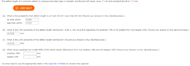 The defect length of a corrosion defect in a pressurized steel pipe is normally distributed with mean value 27 mm and standard deviation 7.8 mm.
USE SALT
(a) What is the probability that defect length is at most 20 mm? Less than 20 mm? (Round your answers to four decimal places)
atmost 20mm
less than 20mm
08860
0.1878
(b) What is the 75th percentile of the defect length distribution-that is, the value that separates the smallest 75% of all lengths from the largest 259%? (Round your answer to four decimal places)
32:3200
mm
(c) What is the 15th percentile of the defect length distribution? (Round your answer to four decimal places)
180124
mm
(d) What values separate the middle 80% of the defect length distribution from the smallest 10% and the largest 10%? (Round your answers to four decimal places)
smallest 10%
largest 10%
You may need to use the appropriate table in the Appendix of Tables to answer this question