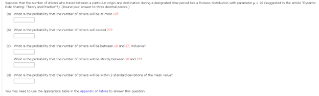 Suppose that the number of drivers who travel between a particular origin and destination during a designated time period has a Poisson distribution with parameter 20 (suggested in the article "Dynamic
Ride Sharing: Theory and Practice) (Round your answer to three decimal places)
(a) What is the probability that the number of drivers will be at most 109
(b) What is the probability that the number of drivers will exceed 277
(What is the probability that the number of drivers will be between 10 and 27, inclusive?
What is the probability that the number of drivers will be strictly between 10 and 277
(d) What is the probability that the number of drivers will be within 2 standard deviations of the mean value?
You may need to use the appropriate table in the Appendix of Tables to answer this question