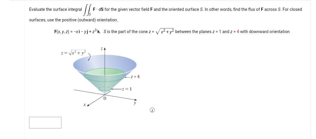 '[/F
F. ds for the given vector field F and the oriented surface S. In other words, find the flux of F across S. For closed
surfaces, use the positive (outward) orientation.
Evaluate the surface integral
F(x, y, z) = -xi-yj+z³k, S is the part of the cone z = ✓✓ x² + y² between the planes z = 1 and z = 4 with downward orientation
z= √√√x² + y²
)
Z=4