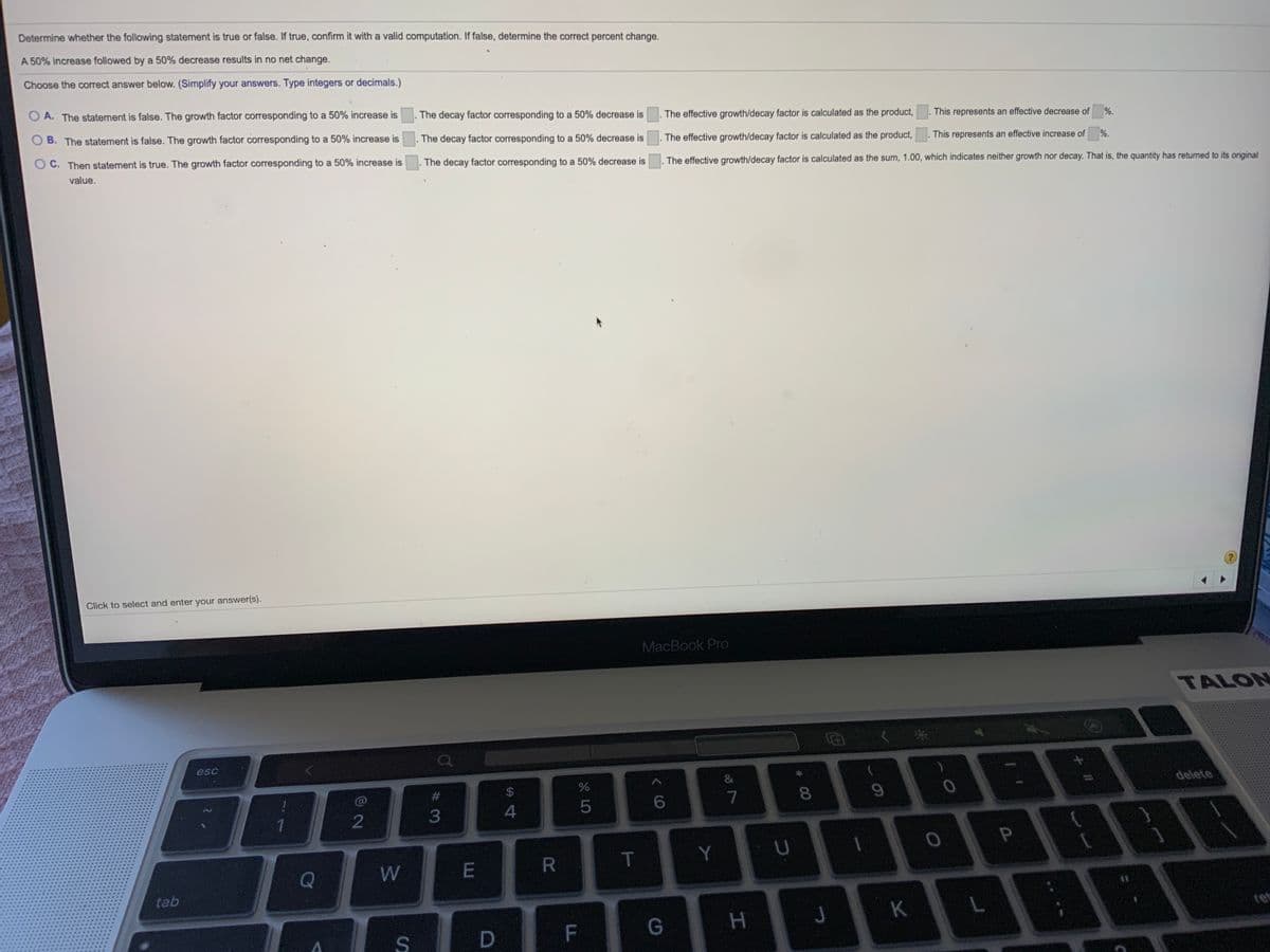 Determine whether the following statement is true or false. If true, confirm it with a valid computation. If false, determine the correct percent change.
A 50% increase followed by a 50% decrease results in no net change.
Choose the correct answer below. (Simplify your answers. Type integers or decimals.)
O A. The statement is false. The growth factor corresponding to a 50% increase is
The decay factor corresponding to a 50% decrease is
The effective growth/decay factor is calculated as the product,
This represents an effective decrease of
%.
O B. The statement is false. The growth factor corresponding to a 50% increase is
The decay factor corresponding to a 50% decrease is
The effective growth/decay factor is calculated as the product,
This represents an effective increase of
%.
O C. Then statement is true. The growth factor corresponding to a 50% increase is
. The decay factor corresponding to a 50% decrease is
The effective growth/decay factor is calculated as the sum, 1.00, which indicates neither growth nor decay. That is, the quantity has returned to its original
value.
(?)
Click to select and enter your answer(s).
MacBook Pro
TALON
BE
esc
&
$
delete
8.
3
4
T
Y
Q
W
tab
J
K
# C0
R
SI
