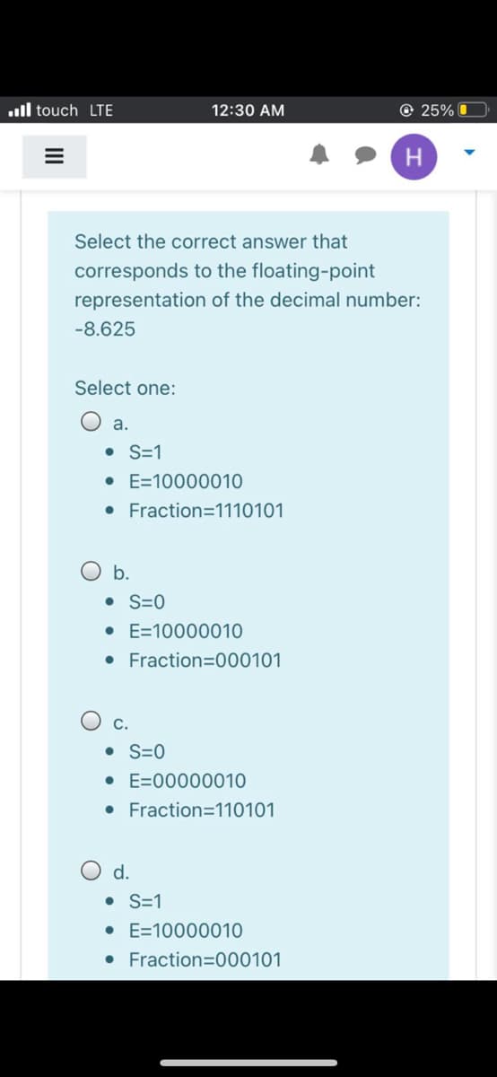 ull touch LTE
12:30 AM
© 25% O
H
Select the correct answer that
corresponds to the floating-point
representation of the decimal number:
-8.625
Select one:
a.
• S=1
• E=10000010
• Fraction=1110101
b.
• S=0
• E=10000010
• Fraction=000101
С.
• S=0
• E=00000010
• Fraction=110101
d.
• S=1
• E=10000010
• Fraction=000101
II
