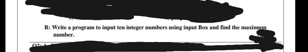 B: Write a program to input ten integer numbers using input Box and find the maximum
number.
02.
