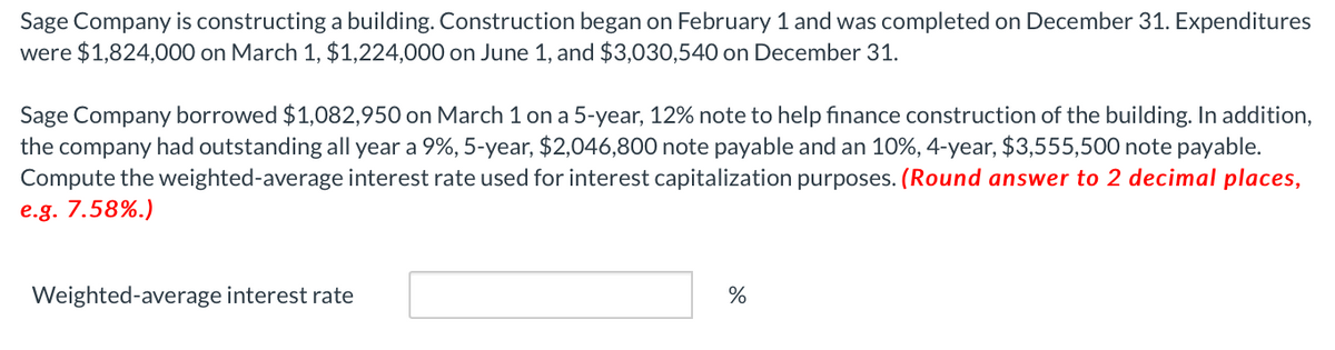 Sage Company is constructing a building. Construction began on February 1 and was completed on December 31. Expenditures
were $1,824,000 on March 1, $1,224,000 on June 1, and $3,030,540 on December 31.
Sage Company borrowed $1,082,950 on March 1 on a 5-year, 12% note to help finance construction of the building. In addition,
the company had outstanding all year a 9%, 5-year, $2,046,800 note payable and an 10%, 4-year, $3,555,500 note payable.
Compute the weighted-average interest rate used for interest capitalization purposes. (Round answer to 2 decimal places,
e.g. 7.58%.)
Weighted-average interest rate
%