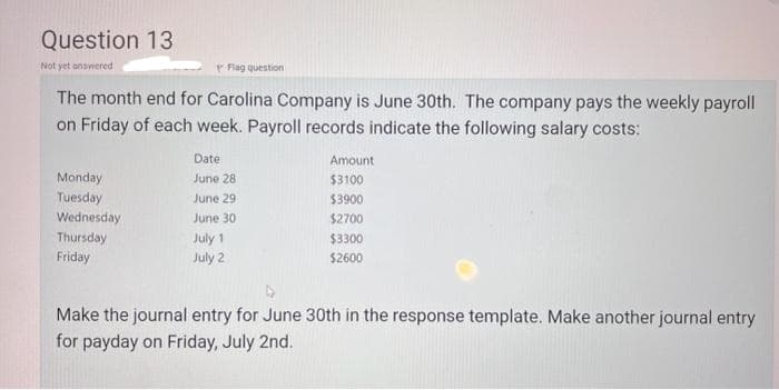 Question 13
Not yet answered
Flag question
The month end for Carolina Company is June 30th. The company pays the weekly payroll
on Friday of each week. Payroll records indicate the following salary costs:
Monday
Tuesday
Wednesday
Thursday
Friday
Date
June 28
June 29
June 30
July 1
July 2
Amount
$3100
$3900
$2700
$3300
$2600
Make the journal entry for June 30th in the response template. Make another journal entry
for payday on Friday, July 2nd.
