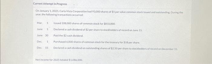 Current Attempt in Progress
On January 1, 2025, Carla Vista Corporation had 93,000 shares of $1 par value common stock issued and outstanding. During the
year, the following transactions occurred:
Issued 108,000 shares of common stock for $810,000.
Declared a cash dividend of $2 per share to stockholders of record on June 15.
Paid the $2 cash dividend.
June 30
Dec. 1
Purchased 6,000 shares of common stock for the treasury for $18 per share.
Dec. 15 Declared a cash dividend on outstanding shares of $2.50 per share to stockholders of record on December 31.
Mar. 1
June 1
Net Income for 2025 totaled $1.086,000