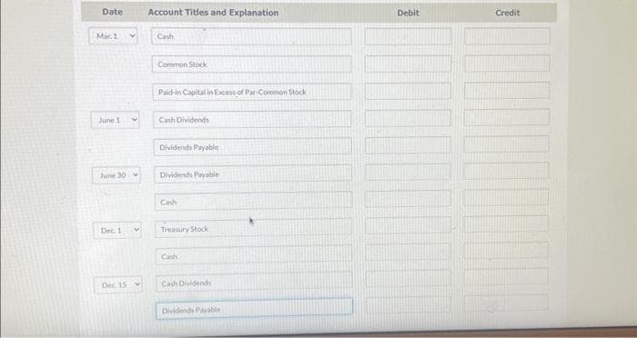 Date
Mar. 1
June 11
June 30
Dec. 1
Dec. 15
V
Account Titles and Explanation
Cash
Common Stock
Paid-in Capital in Excess of Par-Common Stock
Cash Dividends
Dividends Payable
Dividends Payable
Cash
Treasury Stock
Cash
Cash Dividends
Dividends Payable
Debit
Credit