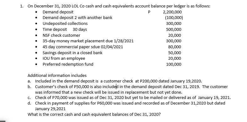 On December 31, 2020 LOL Co cash and cash equivalents account balance per ledger is as follows:
1.
Demand deposit
Demand deposit 2 with another bank
Undeposited collections
• Time deposit 30 days
• NSF check customer
35-day money market placement due 1/28/2021
45 day commercial paper sdue 02/04/2021
• Savings deposit in a closed bank
• IOU from an employee
Preferred redemption fund
P
2,200,000
(100,000)
300,000
500,000
20,000
300,000
80,000
50,000
20,000
100,000
Additional information includes
a. Included in the demand deposit is a customer check at P200,000 dated January 19,2020.
b. Customer's check of P50,000 is also included in the demand deposit dated Dec 31, 2019. The customer
was informed that a new check will be issued in replacement but not yet done.
c. Check of P70,000 was issued as of Dec 31, 2020 but yet to be mailed or delivered as of January 19, 2021.
d. Check in payment of supplies for P60,000 was issued and recorded as of December 31,2020 but dated
January 29,2021
What is the correct cash and cash equivalent balances of Dec 31, 2020?
