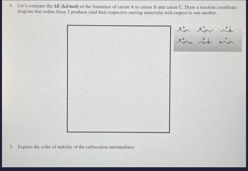 4. Let's compare the AE (kJ/mol) of the formation of cation A to cation B and cation C. Draw a reaction coordinate
diagram that orders these 3 products (and their respective starting materials) with respect to one another.
5. Explain the order of stability of the carbocation intermediates
بشر میشد شد
St