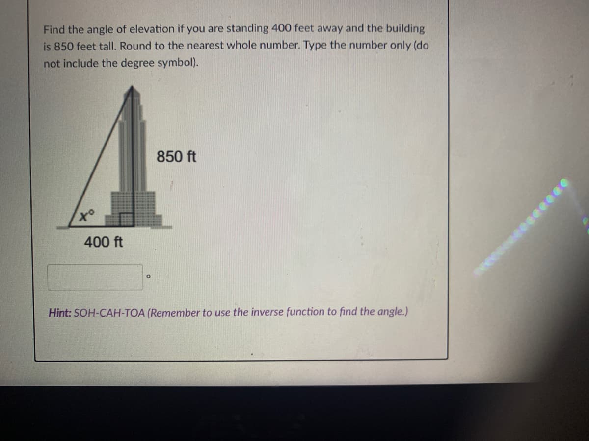 Find the angle of elevation if you are standing 400 feet away and the building
is 850 feet tall. Round to the nearest whole number. Type the number only (do
not include the degree symbol).
850 ft
400 ft
Hint: SOH-CAH-TOA (Remember to use the inverse function to find the angle.)
