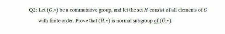 Q2: Let (G,) be a commutative group, and let the set H consist of all elements of G
with finite order. Prove that (H,) is normal subgroup of (G,).
