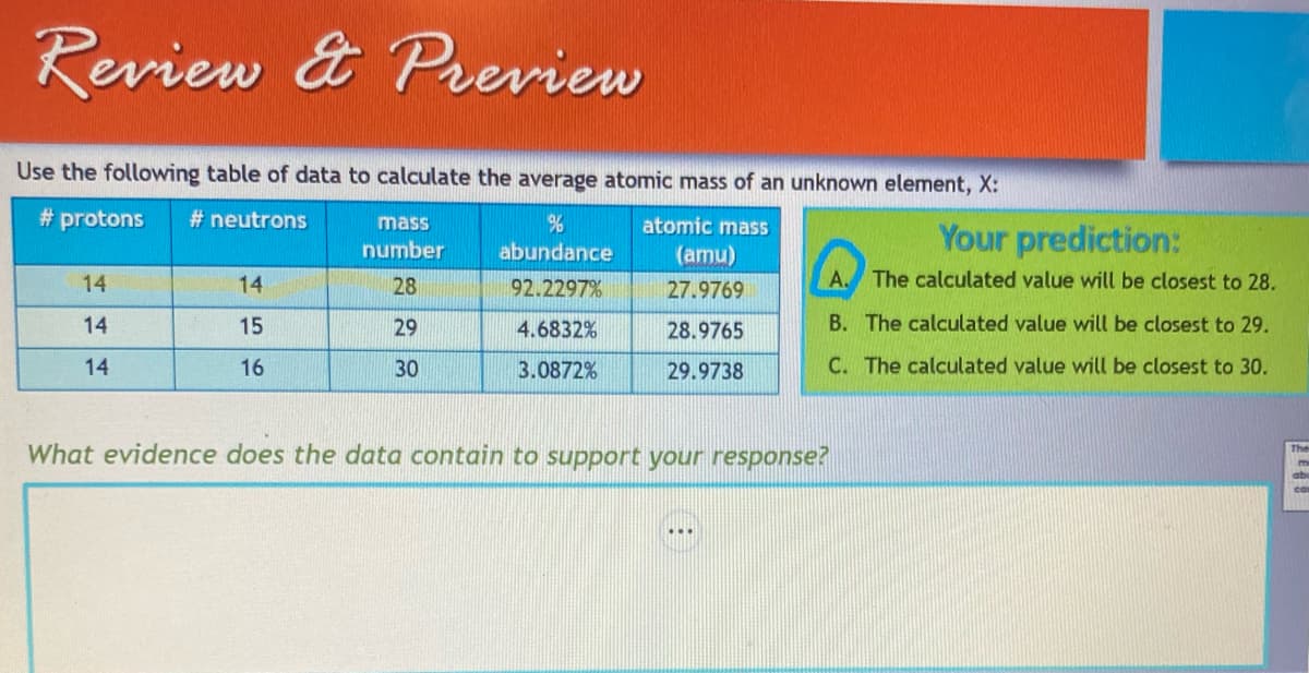 Review & Preview
Use the following table of data to calculate the average atomic mass of an unknown element, X:
#protons
#neutrons
%
abundance
atomic mass
(amu)
27.9769
92.2297%
4.6832%
28.9765
29.9738
3.0872%
14
14
14
14
15
16
mass
number
28
29
30
Your prediction:
A. The calculated value will be closest to 28.
B. The calculated value will be closest to 29.
C. The calculated value will be closest to 30.
What evidence does the data contain to support your response?
The