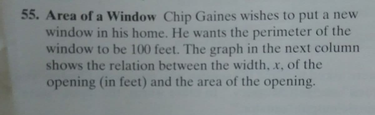 55. Area of a Window Chip Gaines wishes to put a new
window in his home. He wants the perimeter of the
window to be 100 feet. The graph in the next column
shows the relation between the width, x, of the
opening (in feet) and the area of the opening.
