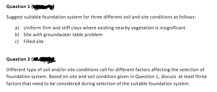 Question 1
Suggest suitable foundation system for three different soil and site conditions as follows:
a) Uniform firm and stiff clays where existing nearby vegetation is insignificant.
b) Site with groundwater table problem
c) Filled site
Question 2
Different type of soil and/or site conditions call for different factors affecting the selection of
foundation system. Based on site and soil condition given in Question 1, discuss at least three
factors that need to be considered during selection of the suitable foundation system.
