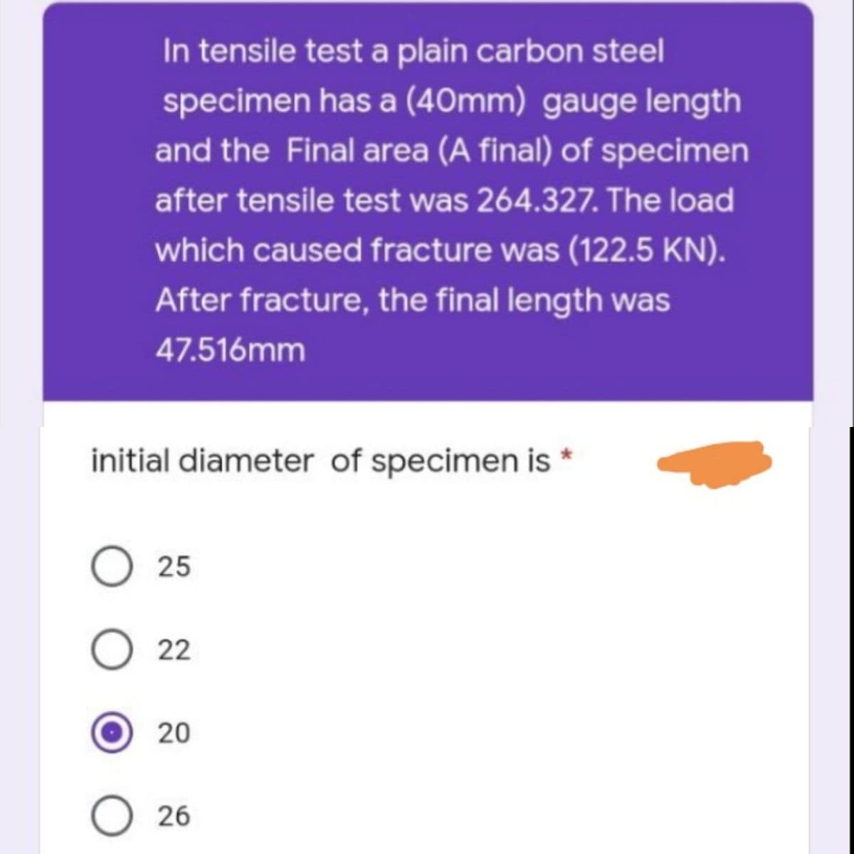 In tensile test a plain carbon steel
specimen has a (40mm) gauge length
and the Final area (A final) of specimen
after tensile test was 264.327. The load
which caused fracture was (122.5 KN).
After fracture, the final length was
47.516mm
initial diameter of specimen is *
O 25
022
20
O26