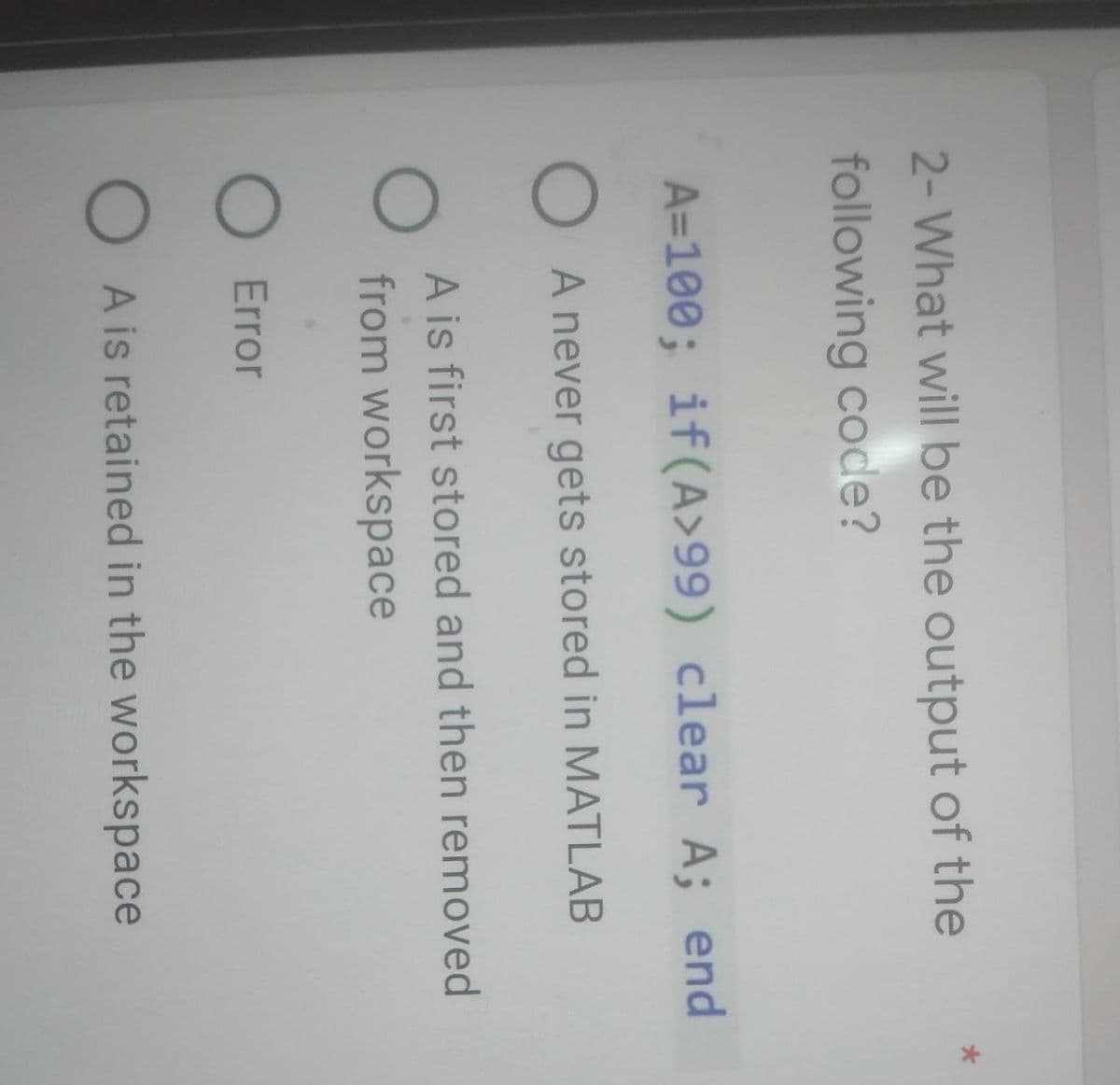 2- What will be the output of the
following code?
A=100; if(A>99) clear A; end
O A never gets stored in MATLAB
O
A is first stored and then removed
from workspace
O Error
OA is retained in the workspace
