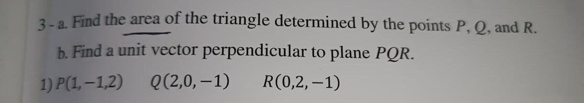 3-a. Find the area of the triangle determined by the points P, Q, and R.
b. Find a unit vector perpendicular to plane PQR.
1) P(1,-1,2)
Q(2,0,-1)
R(0,2,-1)