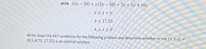 min x(x - 30) + y(2y – 50) + 3x + 5y + 10z
z 2 x +y
zS 17.25
x,y,z 20
Write down the KKT conditions for the following problem and determine whether or not (x, y, z)
(8.5,8.75, 17.25) is an optimal solution.
