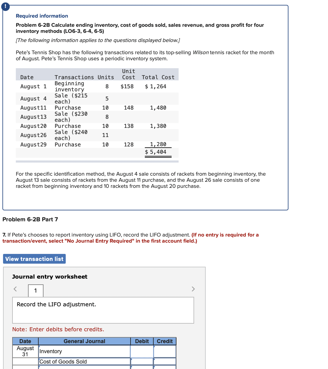 Required information
Problem 6-2B Calculate ending inventory, cost of goods sold, sales revenue, and gross profit for four
inventory methods (LO6-3, 6-4, 6-5)
[The following information applies to the questions displayed below.]
Pete's Tennis Shop has the following transactions related to its top-selling Wilson tennis racket for the month
of August. Pete's Tennis Shop uses a periodic inventory system.
Unit
Cost
Date
Transactions Units
Total Cost
Beginning
inventory
Sale ($215
each)
Purchase
Sale ($230
each)
Purchase
Sale ($240
each)
Purchase
August 1
8
$158
$ 1,264
August 4
August11
10
148
1,480
August13
8
August20
10
138
1,380
August26
11
1,280
$ 5,404
August29
10
128
For the specific identification method, the August 4 sale consists of rackets from beginning inventory, the
August 13 sale consists of rackets from the August 11 purchase, and the August 26 sale consists of one
racket from beginning inventory and 10 rackets from the August 20 purchase.
Problem 6-2B Part 7
7. If Pete's chooses to report inventory using LIFO, record the LIFO adjustment. (If no entry is required for a
transaction/event, select "No Journal Entry Required" in the first account field.)
View transaction list
Journal entry worksheet
1
>
Record the LIFO adjustment.
Note: Enter debits before credits.
Date
General Journal
Debit
Credit
August
31
Inventory
Cost of Goods Sold
