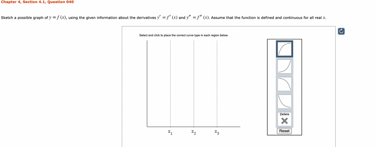 Chapter 4, Section 4.1, Question 040
Sketch a possible graph of y =f (x), using the given information about the derivatives y' =f' (x) and y" =f" (x). Assume that the function is defined and continuous for all real x.
Select and click to place the correct curve type in each region below.
Delete
Reset
X1
X2
