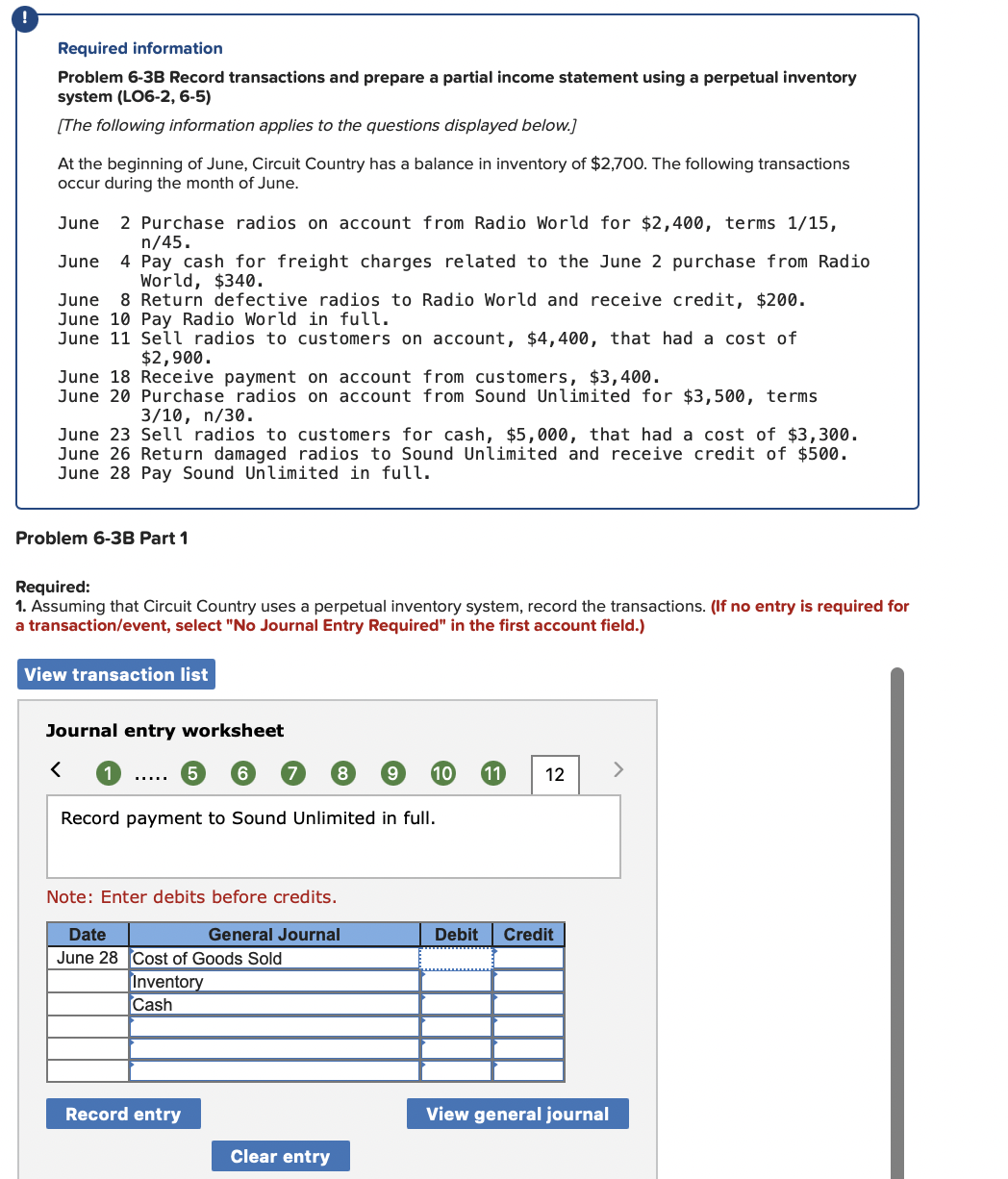 Required information
Problem 6-3B Record transactions and prepare a partial income statement using a perpetual inventory
system (LO6-2, 6-5)
[The following information applies to the questions displayed below.]
At the beginning of June, Circuit Country has a balance in inventory of $2,700. The following transactions
occur during the month of June.
2 Purchase radios on account from Radio World for $2,400, terms 1/15,
n/45.
4 Pay cash for freight charges related to the June 2 purchase from Radio
World, $340.
8 Return defective radios to Radio World and receive credit, $200.
June
June
June
June 10 Pay Radio World in full.
June 11 Sell radios to customers on account, $4,400, that had a cost of
$2,900.
June 18 Receive payment on account from customers, $3,400.
June 20 Purchase radios on account from Sound Unlimited for $3,500, terms
3/10, n/30.
June 23 Sell radios to customers for cash, $5,000, that had a cost of $3,300.
June 26 Return damaged radios to Sound Unlimited and receive credit of $500.
June 28 Pay Sound Unlimited in full.
Problem 6-3B Part 1
Required:
1. Assuming that Circuit Country uses a perpetual inventory system, record the transactions. (If no entry is required for
a transaction/event, select "No Journal Entry Required" in the first account field.)
View transaction list
Journal entry worksheet
8.
10
11
12
<>
.....
Record payment to Sound Unlimited in full.
Note: Enter debits before credits.
Date
General Journal
Debit
Credit
June 28 Cost of Goods Sold
Inventory
Cash
Record entry
View general journal
Clear entry
