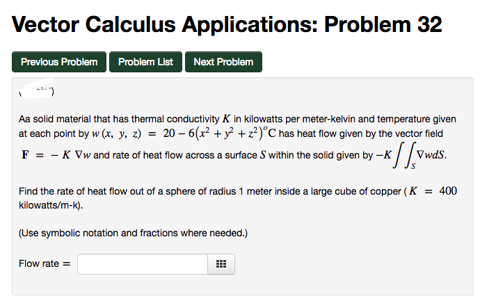 Vector Calculus Applications: Problem 32
Previous Problem Problem List
Next Problem
---)
Aa solid material that has thermal conductivity K in kilowatts per meter-kelvin and temperature given
at each point by w (x, y, z) = 20 − 6(x² + y² + z²)°C has heat flow given by the vector field
F = -K Vw and rate of heat flow across a surface S within the solid given by --K
K
VwdS.
Flow rate=
S
Find the rate of heat flow out of a sphere of radius 1 meter inside a large cube of copper (K = 400
kilowatts/m-k).
(Use symbolic notation and fractions where needed.)