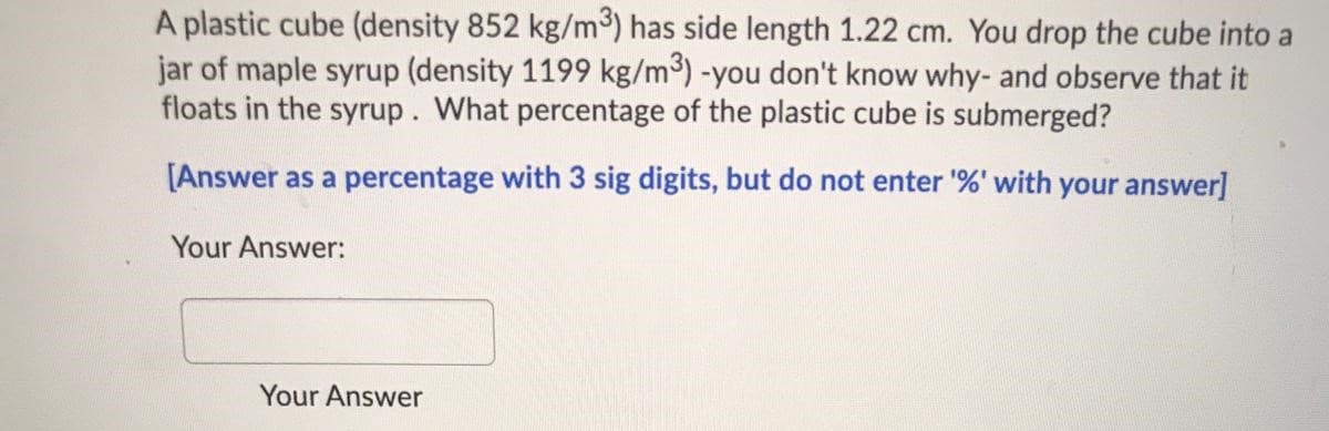 A plastic cube (density 852 kg/m3) has side length 1.22 cm. You drop the cube into a
jar of maple syrup (density 1199 kg/m³) -you don't know why- and observe that it
floats in the syrup. What percentage of the plastic cube is submerged?
[Answer as a percentage with 3 sig digits, but do not enter '%' with your answer]
Your Answer:
Your Answer
