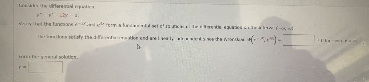 Consider the differential equation
y" -y'- 12y = 0.
Verify that the functions e-3X and e4X form a fundamental set of solutions of the differential equation on the interval (-0, 0).
The functions satisfy the differential equation and are linearly independent since the Wronskian W e
# 0 for -o <x < 00.
Form the general solution.
y =
