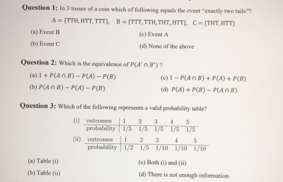 Question 1: In 3 tosses of a coin which of following equals the event "exactly two tails"?
A = {TTH, HTT, TTT}, B = {TTT, TTH, THT, HTT}, C= {THT,HTT}
(a) Event B
(c) Event A
(b) Event C
(d) None of the above
Question 2: Which is the equivalence of P(A' n B')?
(a) 1 + P(A n B) – P(A) – P(B)
(c) 1- P(An B) + P(A) + P(B)
(b) P(A n B)- P(A) – P(B)
(d) P(A) + P(B) - P(An B)
Question 3: Which of the following represents a valid probability table?
(i) outcomes
1
2
3
4 5
probability 1/5 1/5 1/5 1/5 1/5
(ii) outcomes
1
2
3.
4
probability | 1/2 1/5 1/10 1/10 1/10
(a) Table (i)
(c) Both (i) and (ii)
(b) Table (ii)
(d) There is not enough information
