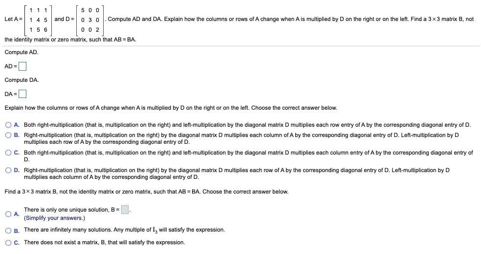 5 0 0
Let A = 1 4 5 and D= 0 3 0
111
Compute AD and DA. Explain how the columns or rows of A change when A is multiplied by D on the right or on the left. Find a 3x3 matrix B, not
15 6
0 0 2
the identity matrix or zero matrix, such that AB = BA.
Compute AD.
AD =O
Compute DA.
DA =
Explain how the columns or rows of A change when A is multiplied by D on the right or on the left. Choose the correct answer below.
O A. Both right-multiplication (that is, multiplication on the right) and left-multiplication by the diagonal matrix D multiplies each row entry of A by the corresponding diagonal entry of D.
O B. Right-multiplication (that is, multiplication on the right) by the diagonal matrix D multiplies each column of A by the corresponding diagonal entry of D. Left-multiplication by D
multiplies each row of A by the corresponding diagonal entry of D.
OC. Both right-multiplication (that is, multiplication on the right) and left-multiplication by the diagonal matrix D multiplies each column entry of A by the corresponding diagonal entry of
D.
O D. Right-multiplication (that is, multiplication on the right) by the diagonal matrix D multiplies each row of A by the corresponding diagonal entry of D. Left-multiplication by D
multiplies each column of A by the corresponding diagonal entry of D.
Find a 3x3 matrix B, not the identity matrix or zero matrix, such that AB = BA. Choose the correct answer below.
There is only one unique solution, B =.
O A.
(Simplify your answers.)
O B. There are infinitely many solutions. Any multiple of I, will satisfy the expression.
OC. There does not exist
matrix, B, that will satisfy the expression.
