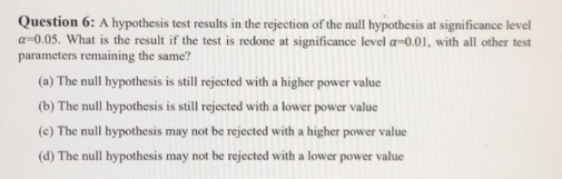 Question 6: A hypothesis test results in the rejection of the null hypothesis at significance level
a=0.05. What is the result if the test is redone at significance level a=0.01, with all other test
parameters remaining the same?
(a) The null hypothesis is still rejected with a higher power value
(b) The null hypothesis is still rejected with a lower power value
(c) The null hypothesis may not be rejected with a higher power value
(d) The null hypothesis may not be rejected with a lower power value
