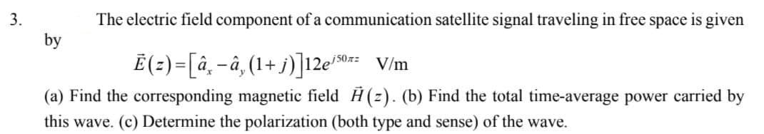 3.
The electric field component of a communication satellite signal traveling in free space is given
by
Ē (2) =[â¸ - â,(1+ /)]12e/0r: V/m
(a) Find the corresponding magnetic field H (z). (b) Find the total time-average power carried by
this wave. (c) Determine the polarization (both type and sense) of the wave.
