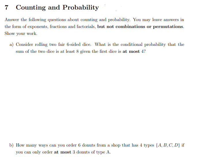 7
Counting and Probability
Answer the following questions about counting and probability. You may leave answers in
the form of exponents, fractions and factorials, but not combinations or permutations.
Show your work.
a) Consider rolling two fair 6-sided dice. What is the conditional probability that the
sum of the two dice is at least 8 given the first dice is at most 4?
b) How many ways can you order 6 donuts from a shop that has 4 types {A, B,C, D} if
you can only order at most 3 donuts of type A.
