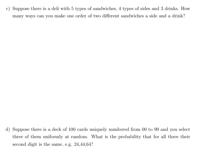 c) Suppose there is a deli with 5 types of sandwiches, 4 types of sides and 3 drinks. How
many ways can you make one order of two different sandwiches a side and a drink?
d) Suppose there is a deck of 100 cards uniquely numbered from 00 to 99 and you select
three of them uniformly at random. What is the probability that for all three their
second digit is the same, e.g. 24,44,64?
